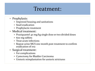 Treatment:
 Prophylaxis:
 Improved housing and sanitations
 Snail eradication
 Prophylactic treatment
 Medical treatment:
 Praziquantel 40 mg/kg single dose or two divided doses
 600 mg tablets
 Treat acute infections
 Repeat urine MCS one month post-treatment to confirm
eradication of ova
 Surgical treatment:
 For complications
 Cystectomy for Bladder Carcinoma
 Ureteric reimplantation for ureteric strictures
 