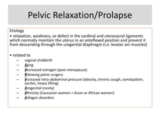Pelvic Relaxation/Prolapse
Etiology
• relaxation, weakness, or defect in the cardinal and uterosacral ligaments
which normally maintain the uterus in an anteflexed position and prevent it
from descending through the urogenital diaphragm (i.e. levator ani muscles)
• related to
– vaginal childbirth
– ƒaging
– ƒdecreased estrogen (post-menopause)
– ƒfollowing pelvic surgery
– ƒincreased intra-abdominal pressure (obesity, chronic cough, constipation,
ascites, heavy lifting)
– ƒcongenital (rarely)
– ƒethnicity (Caucasian women > Asian or African women)
– ƒcollagen disorders
 