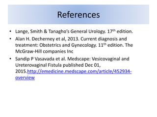 References
• Lange, Smith & Tanagho’s General Urology. 17th edition.
• Alan H. Decherney et al, 2013. Current diagnosis and
treatment: Obstetrics and Gynecology. 11th edition. The
McGraw-Hill companies Inc
• Sandip P Vasavada et al. Medscape: Vesicovaginal and
Ureterovaginal Fistula published Dec 01,
2015.http://emedicine.medscape.com/article/452934-
overview
 