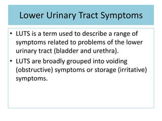 Lower Urinary Tract Symptoms
• LUTS is a term used to describe a range of
symptoms related to problems of the lower
urinary tract (bladder and urethra).
• LUTS are broadly grouped into voiding
(obstructive) symptoms or storage (irritative)
symptoms.
 
