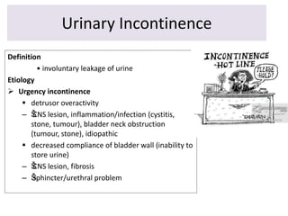 Urinary Incontinence
Definition
• involuntary leakage of urine
Etiology
 Urgency incontinence
 detrusor overactivity
– ŠCNS lesion, inflammation/infection (cystitis,
stone, tumour), bladder neck obstruction
(tumour, stone), idiopathic
 decreased compliance of bladder wall (inability to
store urine)
– ŠCNS lesion, fibrosis
– Šsphincter/urethral problem
 