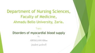 Department of Nursing Sciences, 
Faculty of Medicine, 
Ahmadu Bello University, Zaria. 
Topic; 
Disorders of myocardial blood supply 
By; 
ABDULLAHI Abbas 
(student 400level) 
 