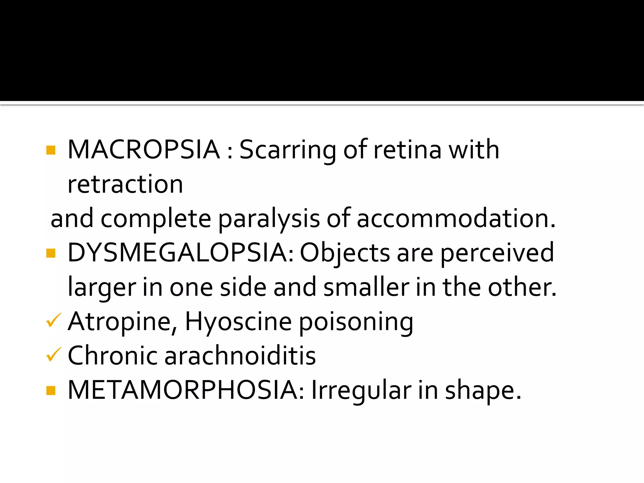  MACROPSIA : Scarring of retina with
  retraction
and complete paralysis of accommodation.
 DYSMEGALOPSIA: Objects are perceived
  larger in one side and smaller in the other.
 Atropine, Hyoscine poisoning
 Chronic arachnoiditis
 METAMORPHOSIA: Irregular in shape.
 