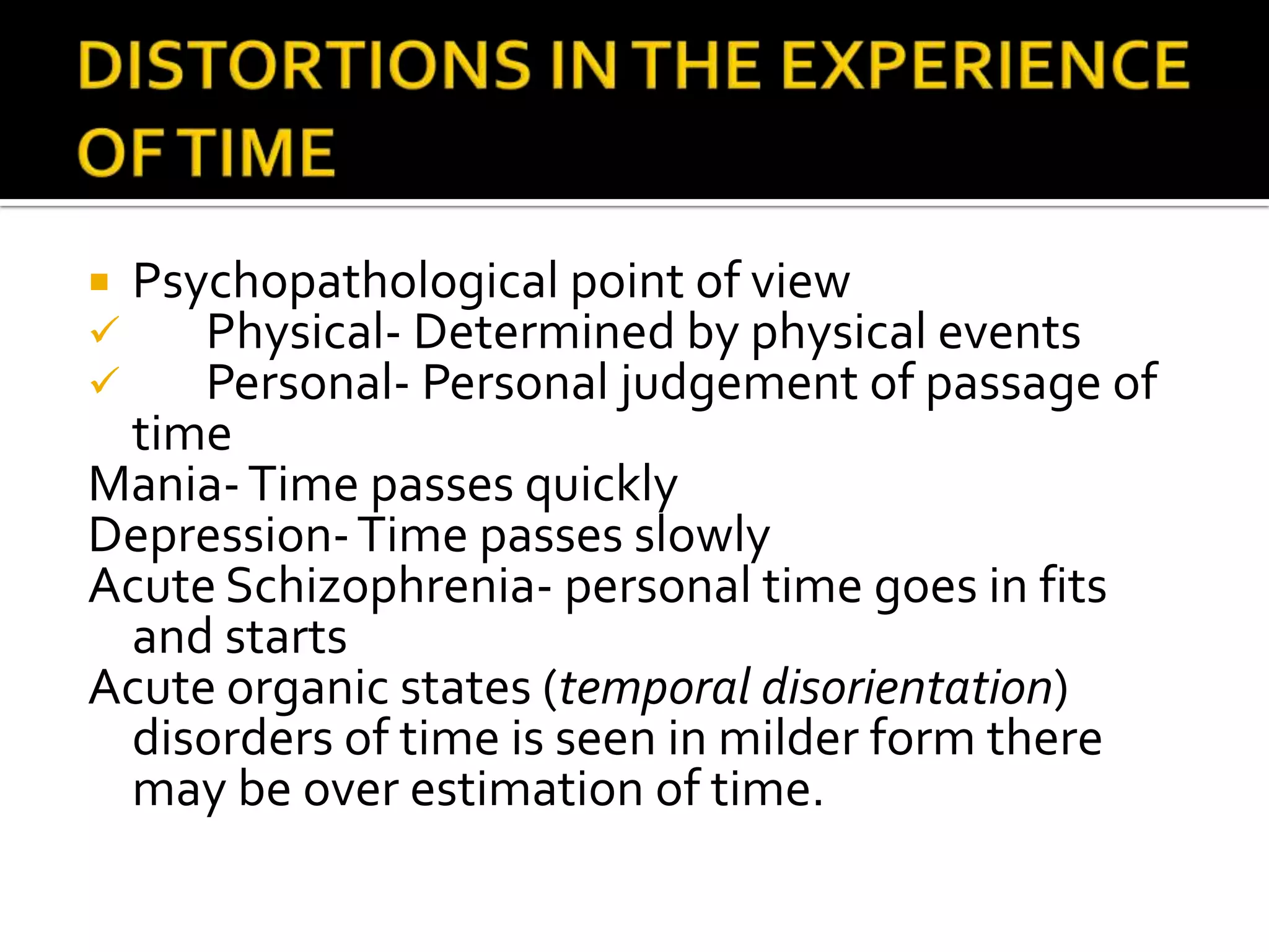  Psychopathological point of view
    Physical- Determined by physical events
    Personal- Personal judgement of passage of
 time
Mania- Time passes quickly
Depression- Time passes slowly
Acute Schizophrenia- personal time goes in fits
 and starts
Acute organic states (temporal disorientation)
 disorders of time is seen in milder form there
 may be over estimation of time.
 