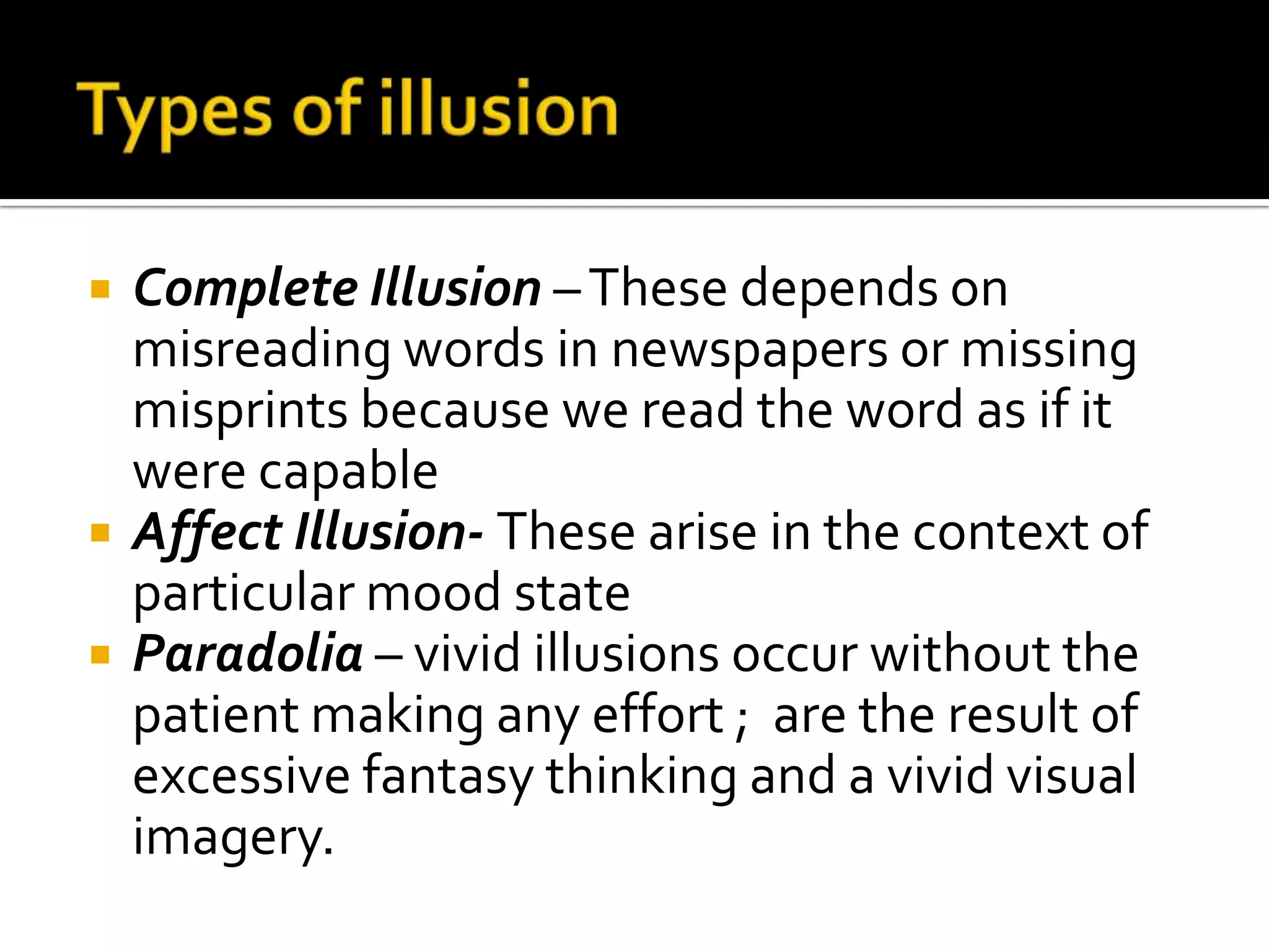    Complete Illusion – These depends on
    misreading words in newspapers or missing
    misprints because we read the word as if it
    were capable
   Affect Illusion- These arise in the context of
    particular mood state
   Paradolia – vivid illusions occur without the
    patient making any effort ; are the result of
    excessive fantasy thinking and a vivid visual
    imagery.
 