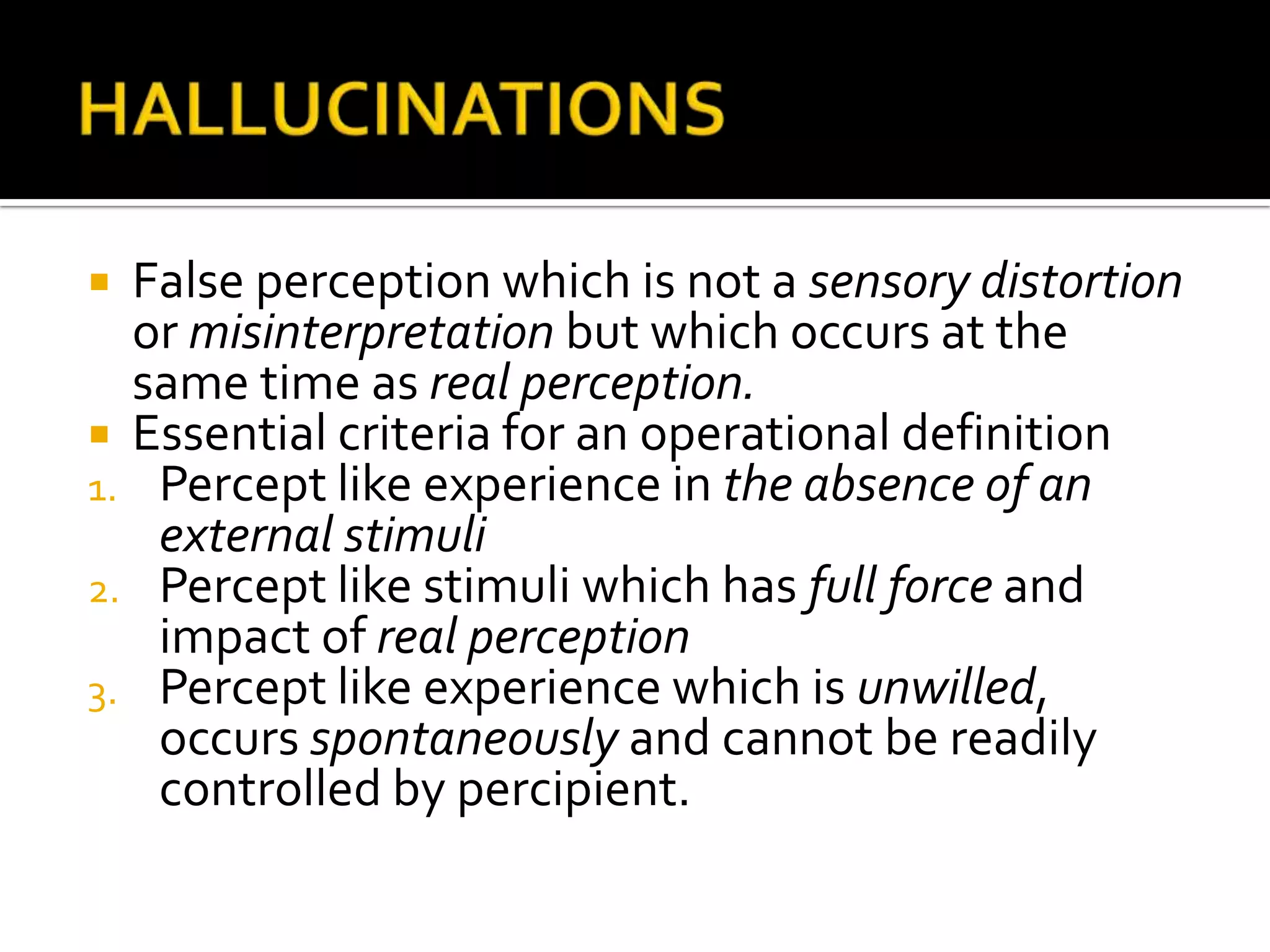  False perception which is not a sensory distortion
  or misinterpretation but which occurs at the
  same time as real perception.
 Essential criteria for an operational definition
1. Percept like experience in the absence of an
   external stimuli
2. Percept like stimuli which has full force and
   impact of real perception
3. Percept like experience which is unwilled,
   occurs spontaneously and cannot be readily
   controlled by percipient.
 