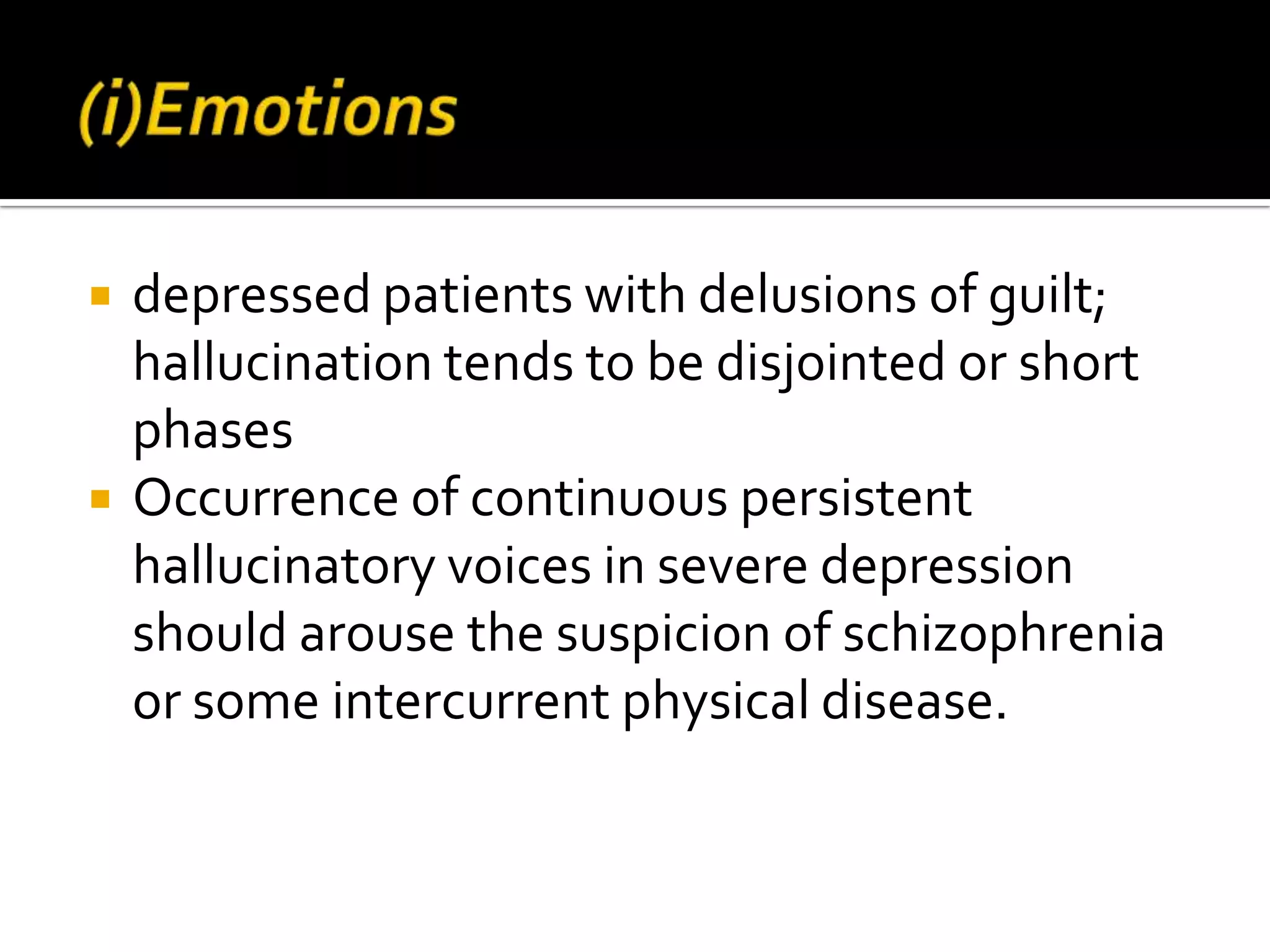    depressed patients with delusions of guilt;
    hallucination tends to be disjointed or short
    phases
   Occurrence of continuous persistent
    hallucinatory voices in severe depression
    should arouse the suspicion of schizophrenia
    or some intercurrent physical disease.
 