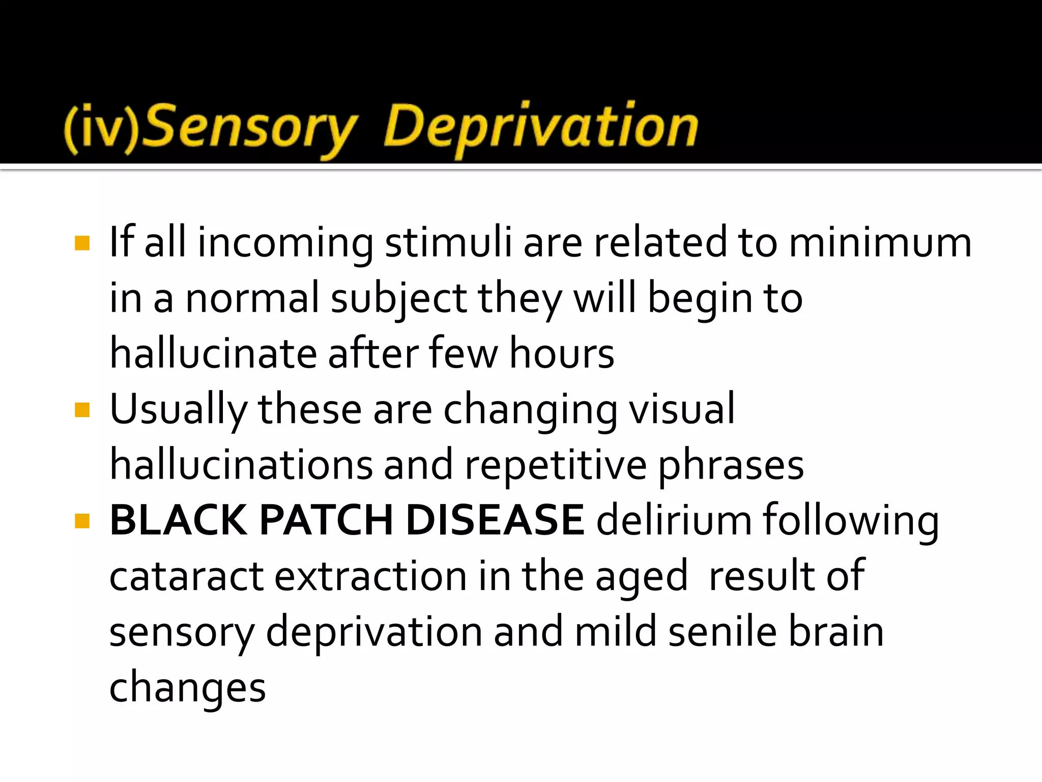    If all incoming stimuli are related to minimum
    in a normal subject they will begin to
    hallucinate after few hours
   Usually these are changing visual
    hallucinations and repetitive phrases
   BLACK PATCH DISEASE delirium following
    cataract extraction in the aged result of
    sensory deprivation and mild senile brain
    changes
 