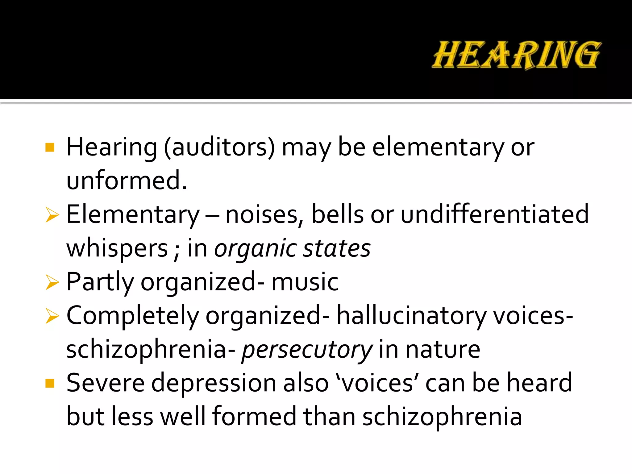  Hearing (auditors) may be elementary or
  unformed.
 Elementary – noises, bells or undifferentiated
  whispers ; in organic states
 Partly organized- music
 Completely organized- hallucinatory voices-
  schizophrenia- persecutory in nature
 Severe depression also ‘voices’ can be heard
  but less well formed than schizophrenia
 