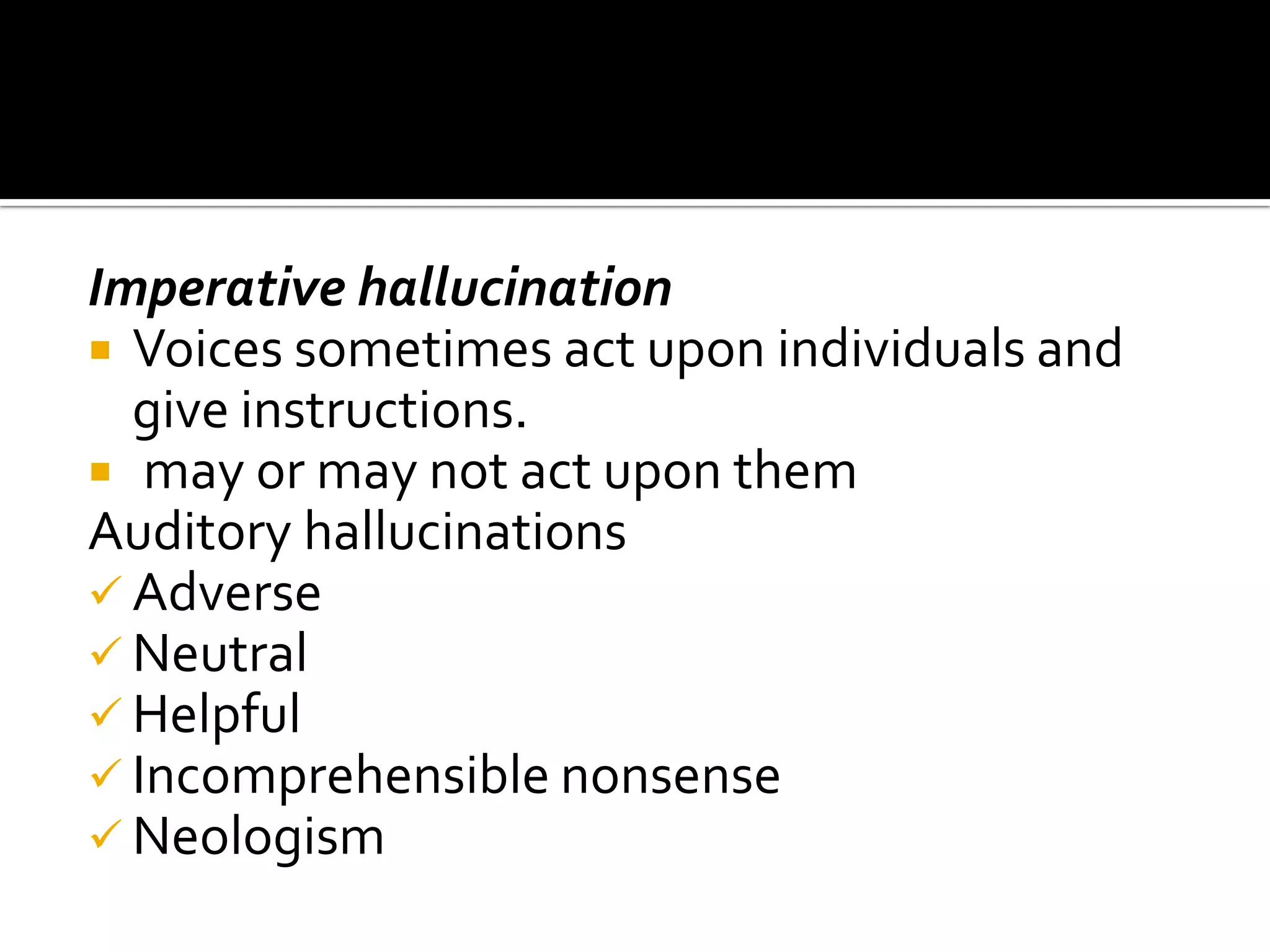 Imperative hallucination
 Voices sometimes act upon individuals and
  give instructions.
 may or may not act upon them
Auditory hallucinations
 Adverse
 Neutral
 Helpful
 Incomprehensible nonsense
 Neologism
 