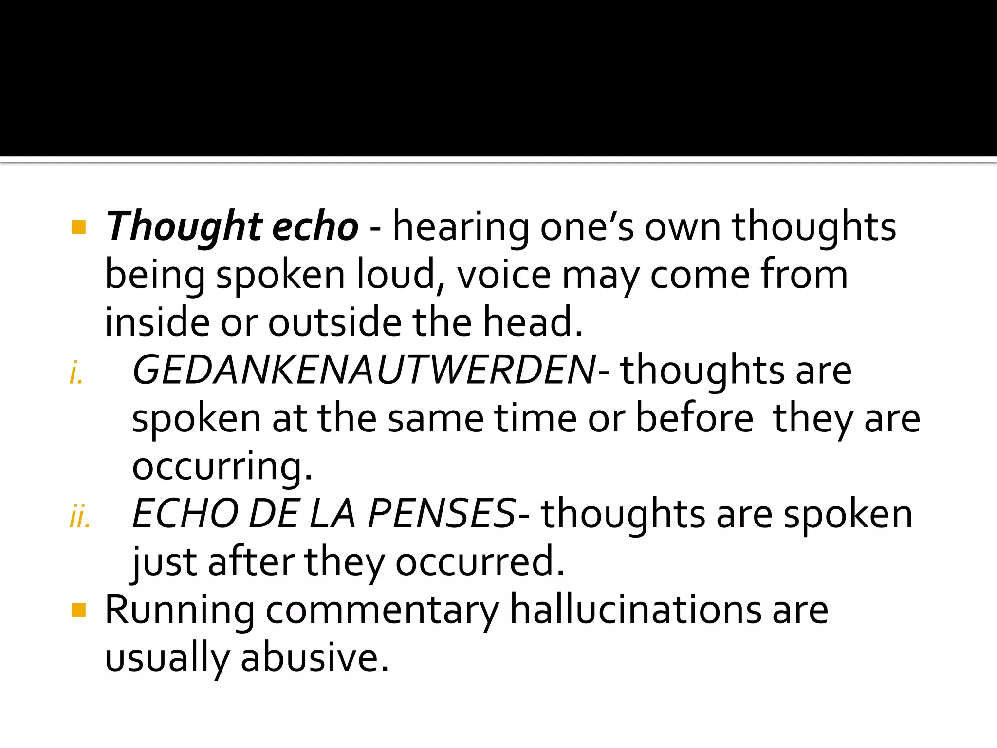   Thought echo - hearing one’s own thoughts
   being spoken loud, voice may come from
   inside or outside the head.
i. GEDANKENAUTWERDEN- thoughts are
     spoken at the same time or before they are
     occurring.
ii. ECHO DE LA PENSES- thoughts are spoken
     just after they occurred.
 Running commentary hallucinations are
   usually abusive.
 