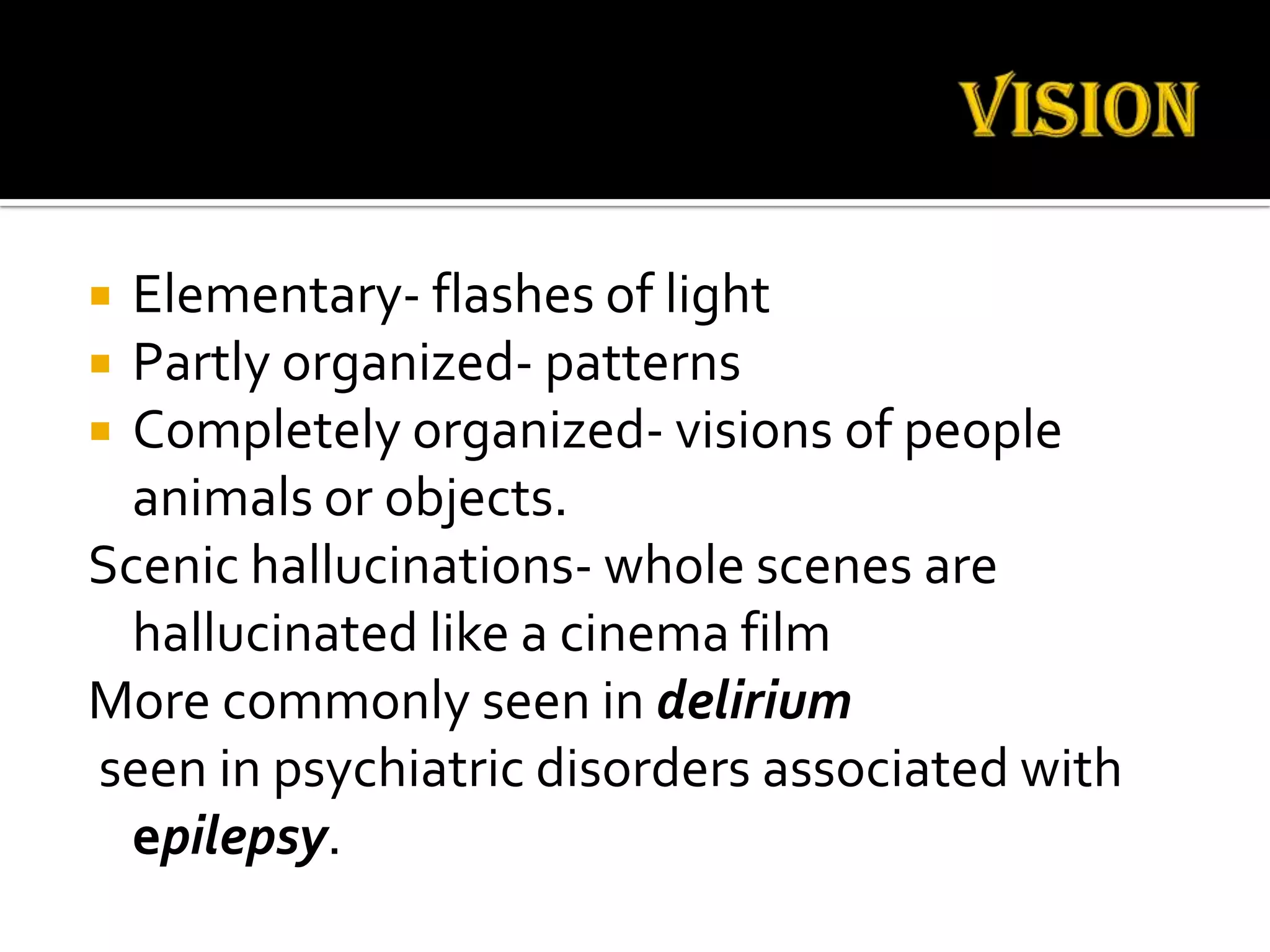  Elementary- flashes of light
 Partly organized- patterns
 Completely organized- visions of people
  animals or objects.
Scenic hallucinations- whole scenes are
  hallucinated like a cinema film
More commonly seen in delirium
seen in psychiatric disorders associated with
  epilepsy.
 