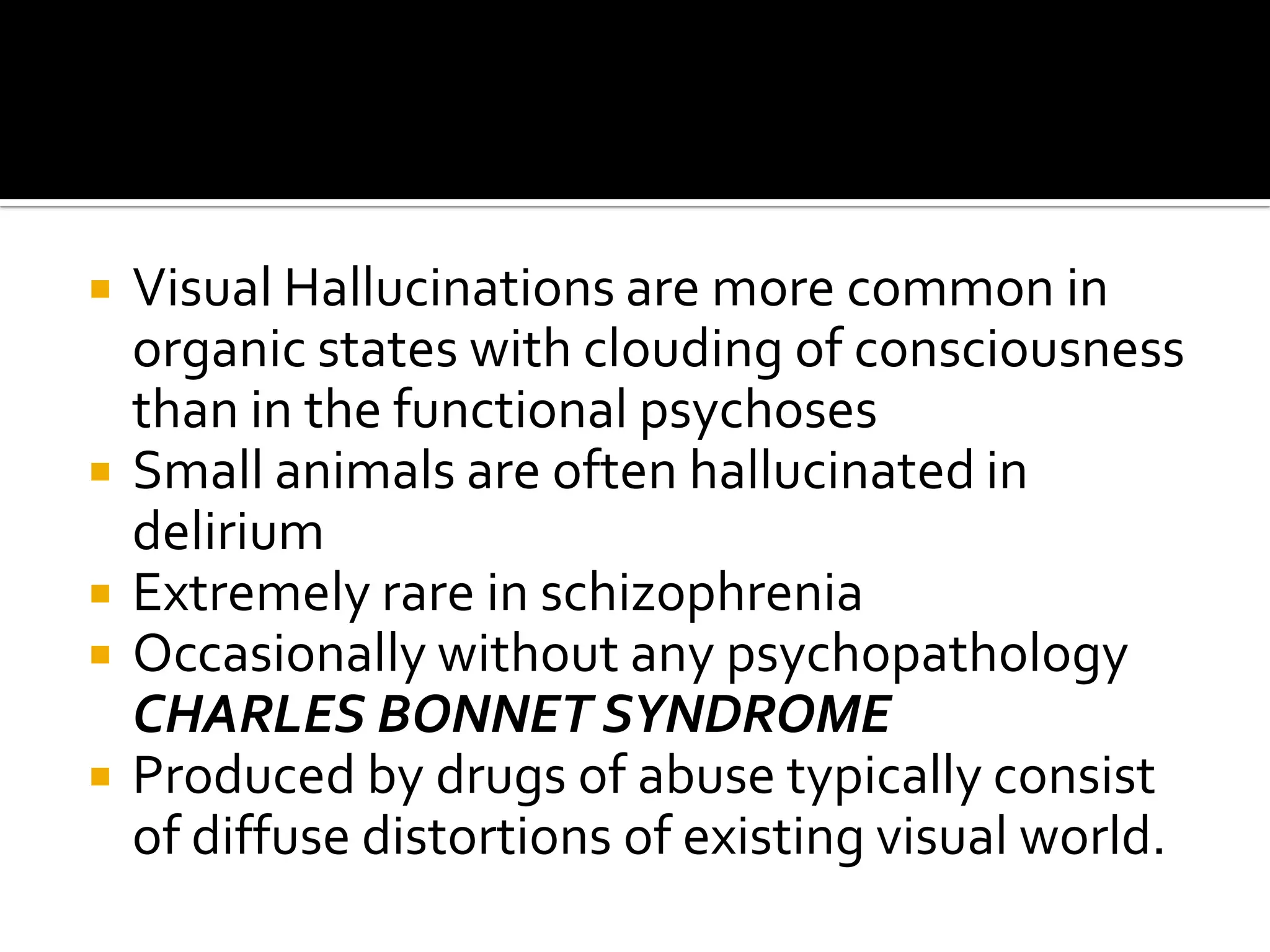    Visual Hallucinations are more common in
    organic states with clouding of consciousness
    than in the functional psychoses
   Small animals are often hallucinated in
    delirium
   Extremely rare in schizophrenia
   Occasionally without any psychopathology
    CHARLES BONNET SYNDROME
   Produced by drugs of abuse typically consist
    of diffuse distortions of existing visual world.
 