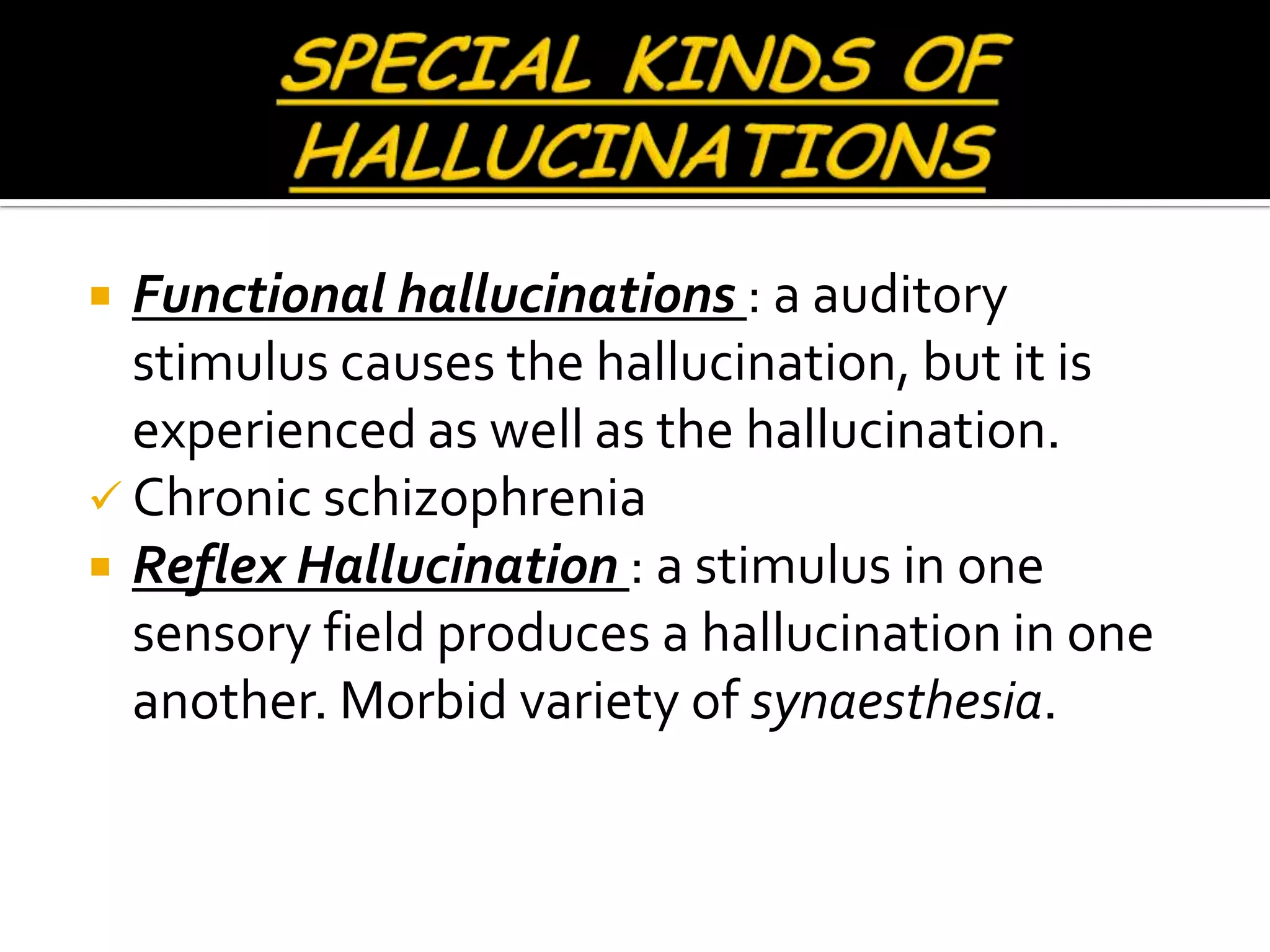  Functional hallucinations : a auditory
  stimulus causes the hallucination, but it is
  experienced as well as the hallucination.
 Chronic schizophrenia
 Reflex Hallucination : a stimulus in one
  sensory field produces a hallucination in one
  another. Morbid variety of synaesthesia.
 