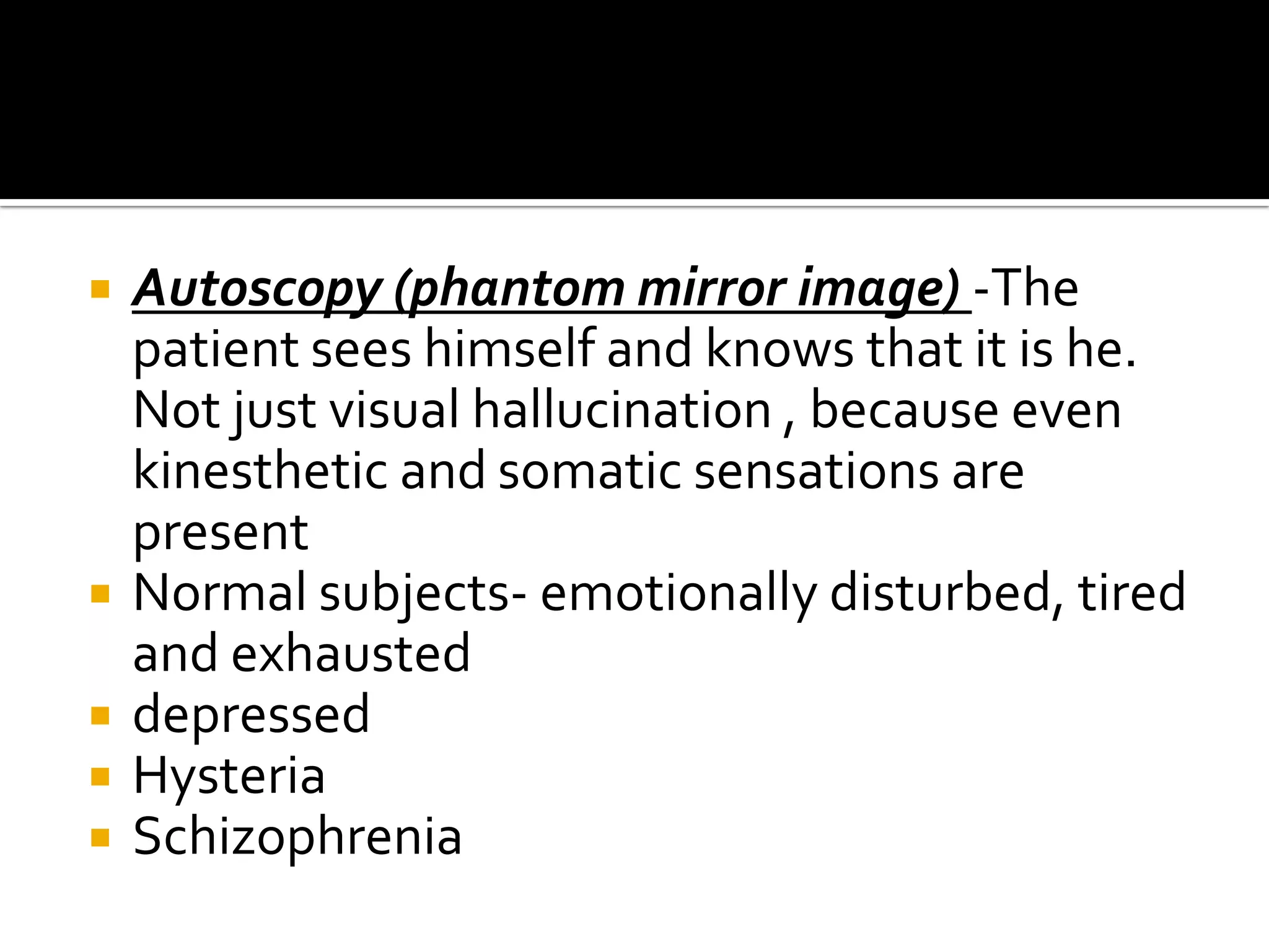    Autoscopy (phantom mirror image) -The
    patient sees himself and knows that it is he.
    Not just visual hallucination , because even
    kinesthetic and somatic sensations are
    present
   Normal subjects- emotionally disturbed, tired
    and exhausted
   depressed
   Hysteria
   Schizophrenia
 
