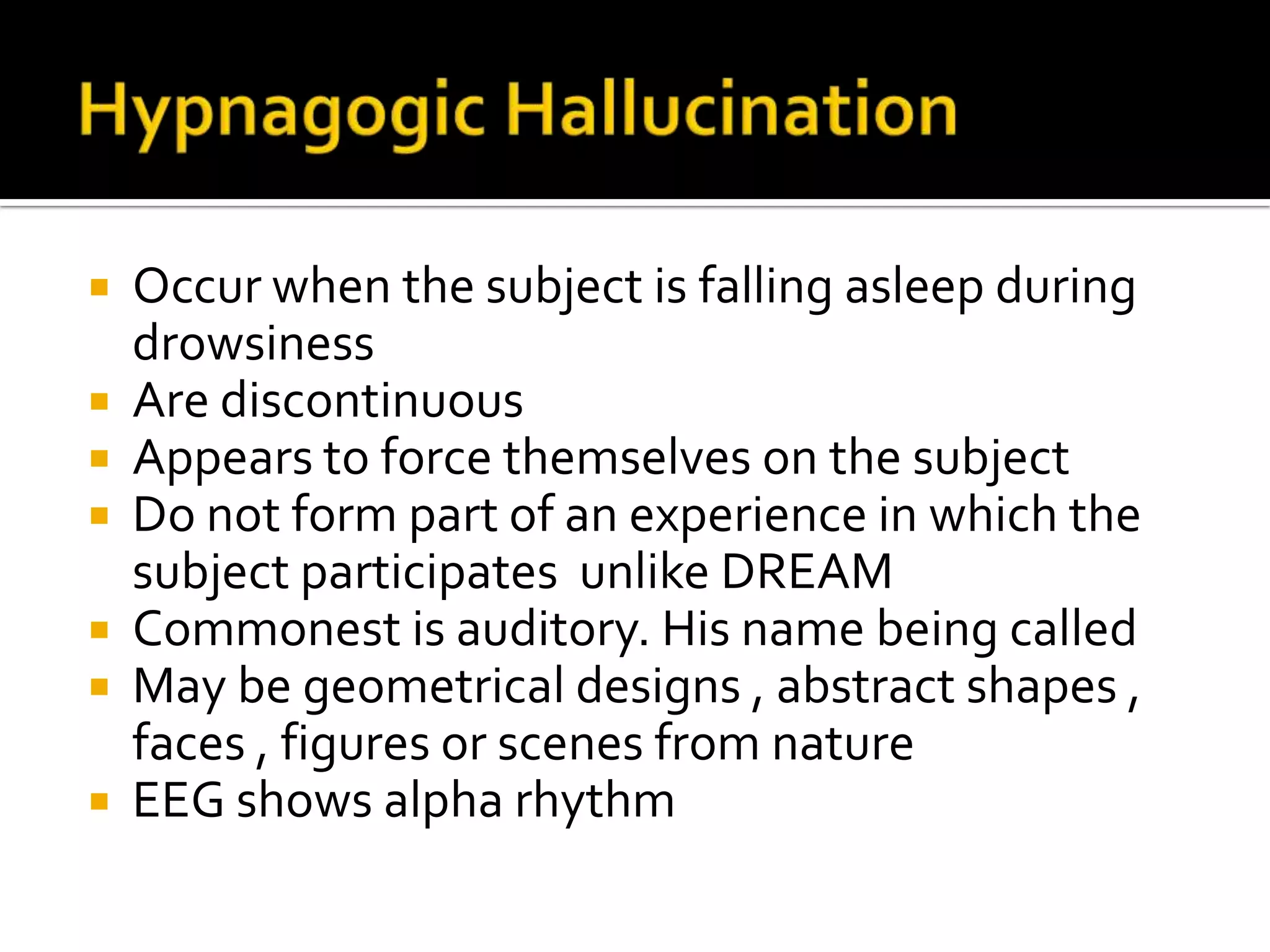  Occur when the subject is falling asleep during
  drowsiness
 Are discontinuous
 Appears to force themselves on the subject
 Do not form part of an experience in which the
  subject participates unlike DREAM
 Commonest is auditory. His name being called
 May be geometrical designs , abstract shapes ,
  faces , figures or scenes from nature
 EEG shows alpha rhythm
 