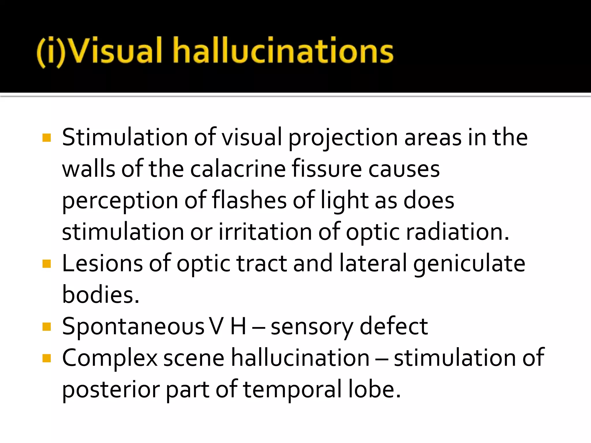    Stimulation of visual projection areas in the
    walls of the calacrine fissure causes
    perception of flashes of light as does
    stimulation or irritation of optic radiation.
   Lesions of optic tract and lateral geniculate
    bodies.
   Spontaneous V H – sensory defect
   Complex scene hallucination – stimulation of
    posterior part of temporal lobe.
 