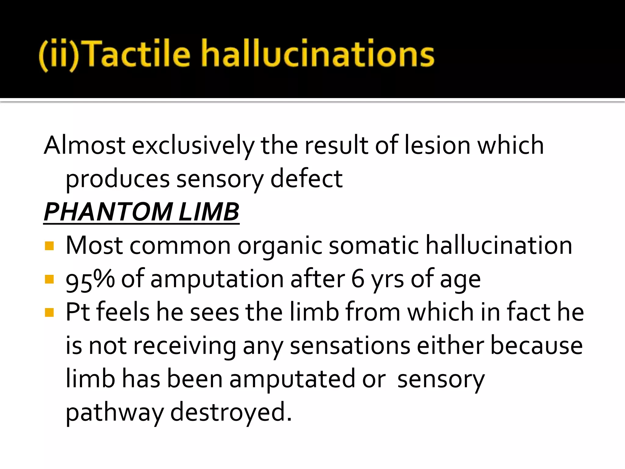 Almost exclusively the result of lesion which
  produces sensory defect
PHANTOM LIMB
 Most common organic somatic hallucination
 95% of amputation after 6 yrs of age
 Pt feels he sees the limb from which in fact he
  is not receiving any sensations either because
  limb has been amputated or sensory
  pathway destroyed.
 