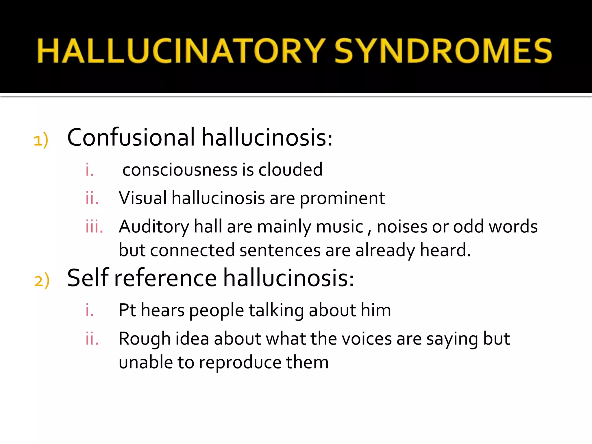 1)   Confusional hallucinosis:
      i. consciousness is clouded
      ii. Visual hallucinosis are prominent
      iii. Auditory hall are mainly music , noises or odd words
           but connected sentences are already heard.
2)   Self reference hallucinosis:
      i. Pt hears people talking about him
      ii. Rough idea about what the voices are saying but
          unable to reproduce them
 
