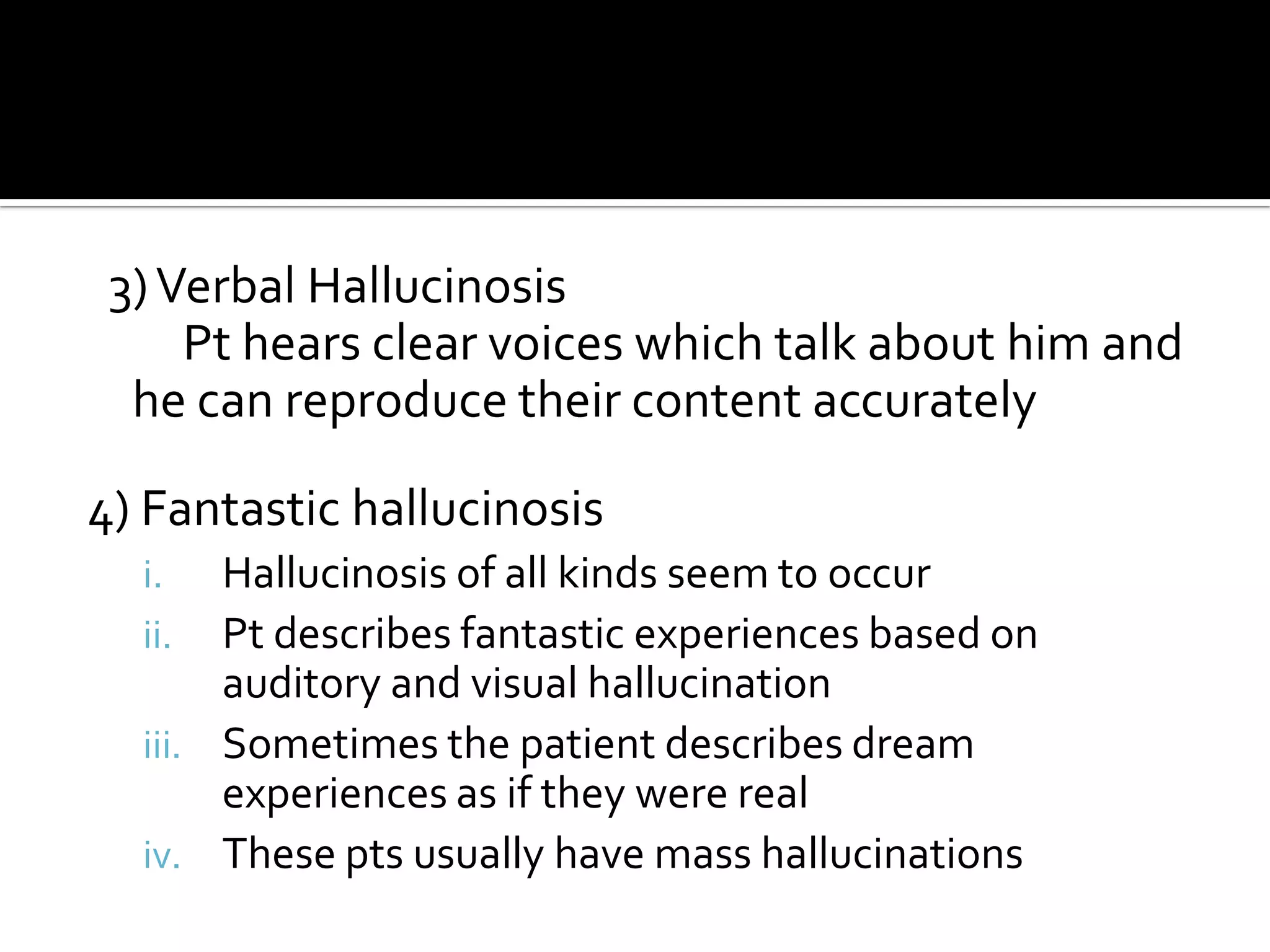 3) Verbal Hallucinosis
     Pt hears clear voices which talk about him and
  he can reproduce their content accurately

4) Fantastic hallucinosis
  i.   Hallucinosis of all kinds seem to occur
  ii.  Pt describes fantastic experiences based on
       auditory and visual hallucination
  iii. Sometimes the patient describes dream
       experiences as if they were real
  iv. These pts usually have mass hallucinations
 