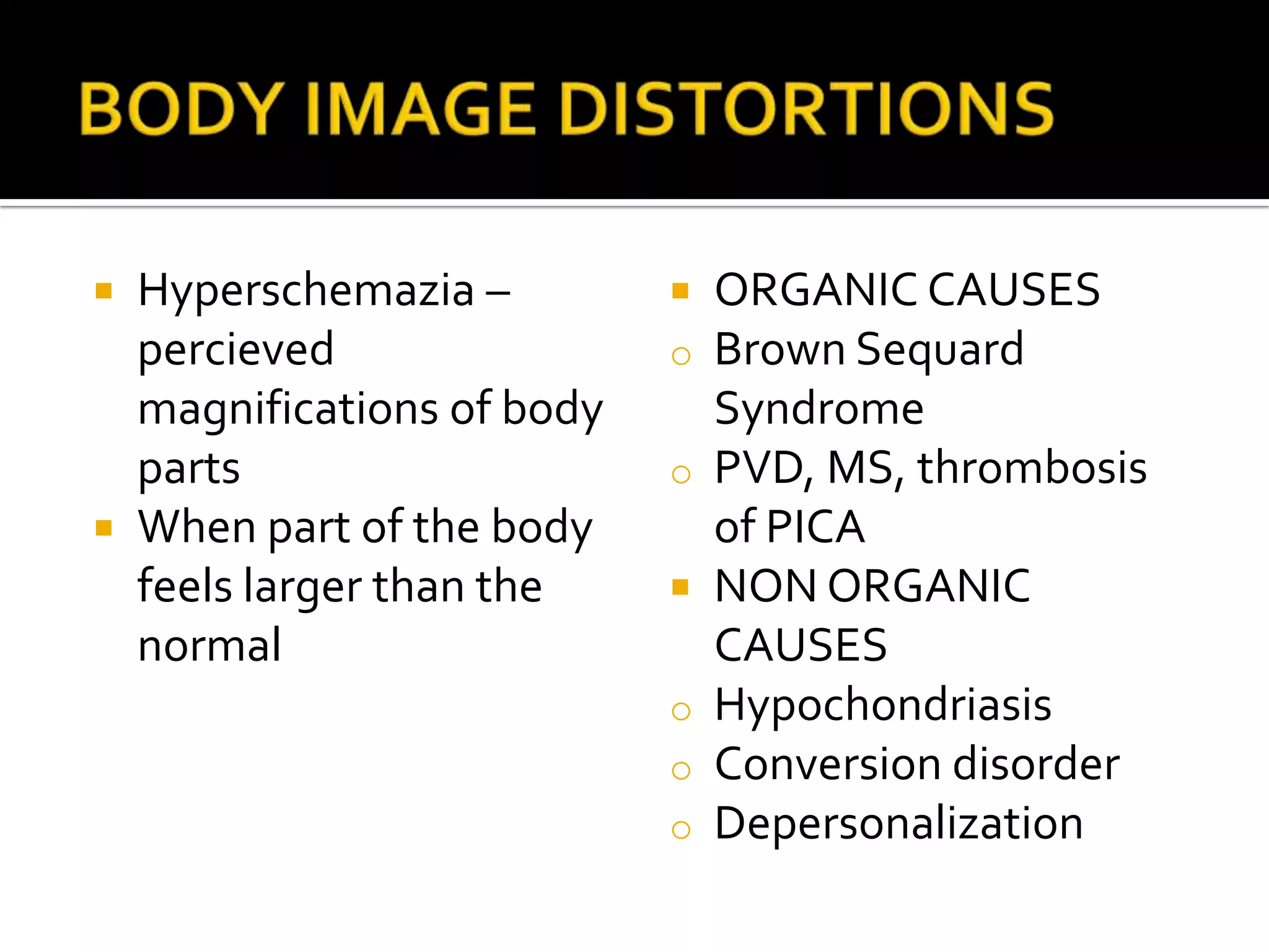  Hyperschemazia –            ORGANIC CAUSES
  percieved                o   Brown Sequard
  magnifications of body       Syndrome
  parts                    o   PVD, MS, thrombosis
 When part of the body        of PICA
  feels larger than the       NON ORGANIC
  normal                       CAUSES
                           o   Hypochondriasis
                           o   Conversion disorder
                           o   Depersonalization
 