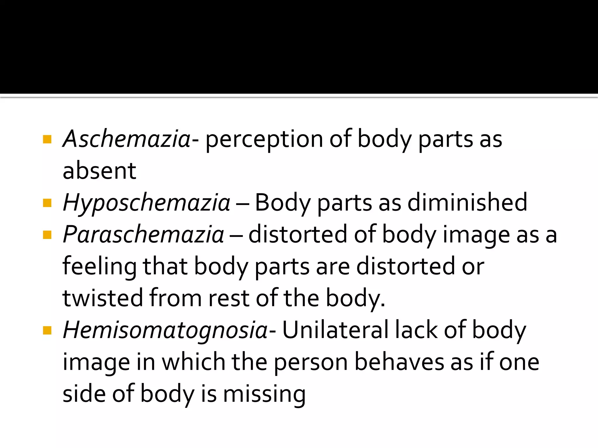    Aschemazia- perception of body parts as
    absent
   Hyposchemazia – Body parts as diminished
   Paraschemazia – distorted of body image as a
    feeling that body parts are distorted or
    twisted from rest of the body.
   Hemisomatognosia- Unilateral lack of body
    image in which the person behaves as if one
    side of body is missing
 