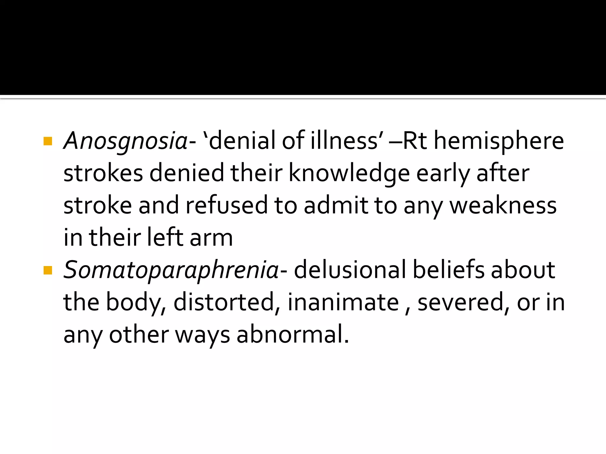   Anosgnosia- ‘denial of illness’ –Rt hemisphere
    strokes denied their knowledge early after
    stroke and refused to admit to any weakness
    in their left arm
   Somatoparaphrenia- delusional beliefs about
    the body, distorted, inanimate , severed, or in
    any other ways abnormal.
 
