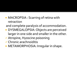  MACROPSIA : Scarring of retina with
  retraction
and complete paralysis of accommodation.
 DYSMEGALOPSIA: Objects are perceived
  larger in one side and smaller in the other.
 Atropine, Hyoscine poisoning
 Chronic arachnoiditis
 METAMORPHOSIA: Irregular in shape.
 