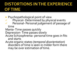  Psychopathological point of view
    Physical- Determined by physical events
    Personal- Personal judgement of passage of
 time
Mania- Time passes quickly
Depression- Time passes slowly
Acute Schizophrenia- personal time goes in fits
 and starts
Acute organic states (temporal disorientation)
 disorders of time is seen in milder form there
 may be over estimation of time.
 
