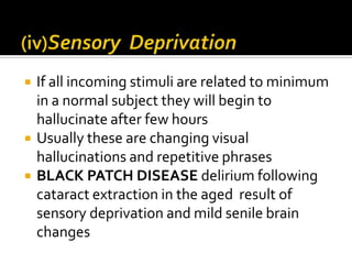    If all incoming stimuli are related to minimum
    in a normal subject they will begin to
    hallucinate after few hours
   Usually these are changing visual
    hallucinations and repetitive phrases
   BLACK PATCH DISEASE delirium following
    cataract extraction in the aged result of
    sensory deprivation and mild senile brain
    changes
 