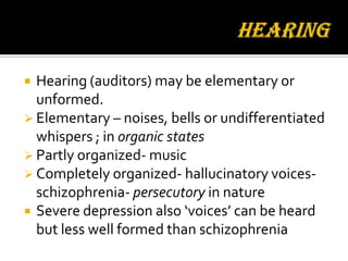  Hearing (auditors) may be elementary or
  unformed.
 Elementary – noises, bells or undifferentiated
  whispers ; in organic states
 Partly organized- music
 Completely organized- hallucinatory voices-
  schizophrenia- persecutory in nature
 Severe depression also ‘voices’ can be heard
  but less well formed than schizophrenia
 