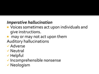 Imperative hallucination
 Voices sometimes act upon individuals and
  give instructions.
 may or may not act upon them
Auditory hallucinations
 Adverse
 Neutral
 Helpful
 Incomprehensible nonsense
 Neologism
 