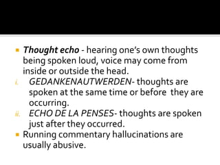   Thought echo - hearing one’s own thoughts
   being spoken loud, voice may come from
   inside or outside the head.
i. GEDANKENAUTWERDEN- thoughts are
     spoken at the same time or before they are
     occurring.
ii. ECHO DE LA PENSES- thoughts are spoken
     just after they occurred.
 Running commentary hallucinations are
   usually abusive.
 