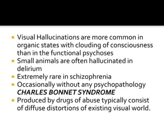    Visual Hallucinations are more common in
    organic states with clouding of consciousness
    than in the functional psychoses
   Small animals are often hallucinated in
    delirium
   Extremely rare in schizophrenia
   Occasionally without any psychopathology
    CHARLES BONNET SYNDROME
   Produced by drugs of abuse typically consist
    of diffuse distortions of existing visual world.
 
