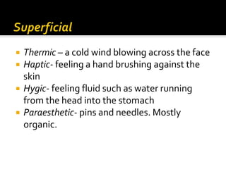    Thermic – a cold wind blowing across the face
   Haptic- feeling a hand brushing against the
    skin
   Hygic- feeling fluid such as water running
    from the head into the stomach
   Paraesthetic- pins and needles. Mostly
    organic.
 