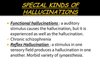  Functional hallucinations : a auditory
  stimulus causes the hallucination, but it is
  experienced as well as the hallucination.
 Chronic schizophrenia
 Reflex Hallucination : a stimulus in one
  sensory field produces a hallucination in one
  another. Morbid variety of synaesthesia.
 