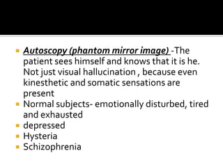    Autoscopy (phantom mirror image) -The
    patient sees himself and knows that it is he.
    Not just visual hallucination , because even
    kinesthetic and somatic sensations are
    present
   Normal subjects- emotionally disturbed, tired
    and exhausted
   depressed
   Hysteria
   Schizophrenia
 