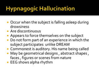  Occur when the subject is falling asleep during
  drowsiness
 Are discontinuous
 Appears to force themselves on the subject
 Do not form part of an experience in which the
  subject participates unlike DREAM
 Commonest is auditory. His name being called
 May be geometrical designs , abstract shapes ,
  faces , figures or scenes from nature
 EEG shows alpha rhythm
 