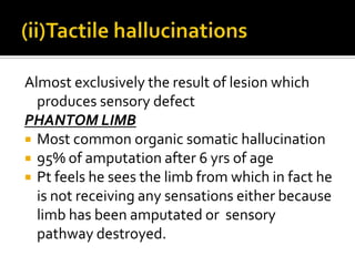Almost exclusively the result of lesion which
  produces sensory defect
PHANTOM LIMB
 Most common organic somatic hallucination
 95% of amputation after 6 yrs of age
 Pt feels he sees the limb from which in fact he
  is not receiving any sensations either because
  limb has been amputated or sensory
  pathway destroyed.
 