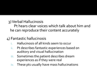 3) Verbal Hallucinosis
     Pt hears clear voices which talk about him and
  he can reproduce their content accurately

4) Fantastic hallucinosis
  i.   Hallucinosis of all kinds seem to occur
  ii.  Pt describes fantastic experiences based on
       auditory and visual hallucination
  iii. Sometimes the patient describes dream
       experiences as if they were real
  iv. These pts usually have mass hallucinations
 