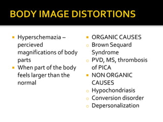  Hyperschemazia –            ORGANIC CAUSES
  percieved                o   Brown Sequard
  magnifications of body       Syndrome
  parts                    o   PVD, MS, thrombosis
 When part of the body        of PICA
  feels larger than the       NON ORGANIC
  normal                       CAUSES
                           o   Hypochondriasis
                           o   Conversion disorder
                           o   Depersonalization
 