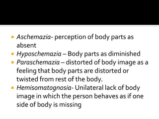    Aschemazia- perception of body parts as
    absent
   Hyposchemazia – Body parts as diminished
   Paraschemazia – distorted of body image as a
    feeling that body parts are distorted or
    twisted from rest of the body.
   Hemisomatognosia- Unilateral lack of body
    image in which the person behaves as if one
    side of body is missing
 