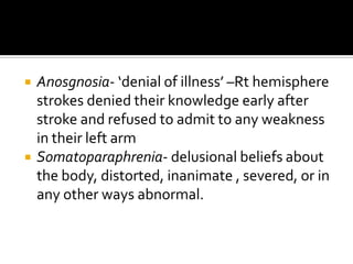    Anosgnosia- ‘denial of illness’ –Rt hemisphere
    strokes denied their knowledge early after
    stroke and refused to admit to any weakness
    in their left arm
   Somatoparaphrenia- delusional beliefs about
    the body, distorted, inanimate , severed, or in
    any other ways abnormal.
 