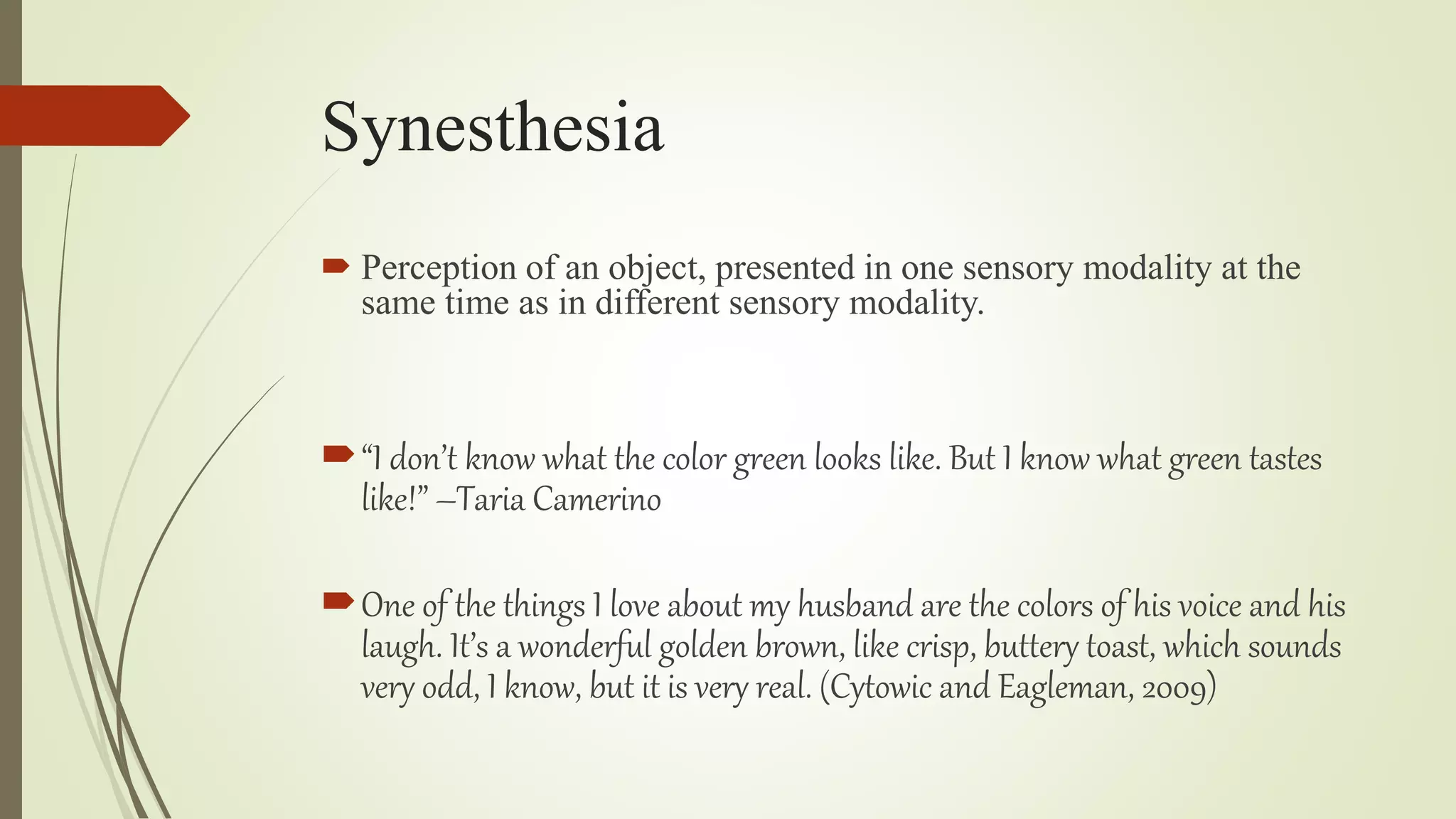 Synesthesia
 Perception of an object, presented in one sensory modality at the
same time as in different sensory modality.
“I don’t know what the color green looks like. But I know what green tastes
like!” –Taria Camerino
One of the things I love about my husband are the colors of his voice and his
laugh. It’s a wonderful golden brown, like crisp, buttery toast, which sounds
very odd, I know, but it is very real. (Cytowic and Eagleman, 2009)
 