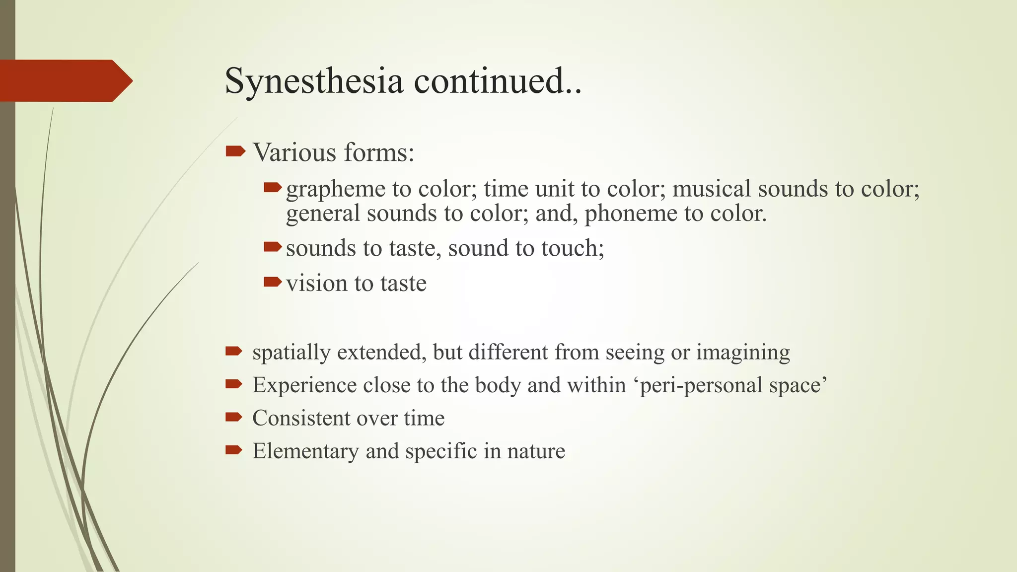 Synesthesia continued..
Various forms:
grapheme to color; time unit to color; musical sounds to color;
general sounds to color; and, phoneme to color.
sounds to taste, sound to touch;
vision to taste
 spatially extended, but different from seeing or imagining
 Experience close to the body and within ‘peri-personal space’
 Consistent over time
 Elementary and specific in nature
 