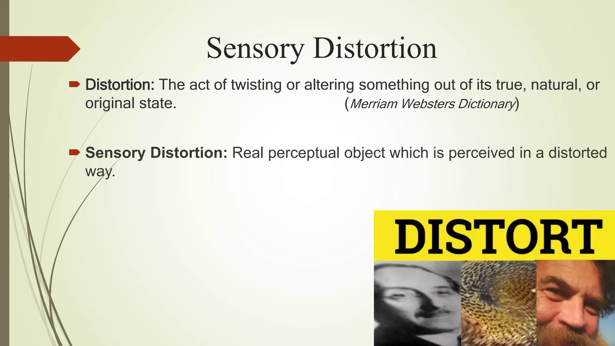 Sensory Distortion
 Distortion: The act of twisting or altering something out of its true, natural, or
original state. (Merriam Websters Dictionary)
 Sensory Distortion: Real perceptual object which is perceived in a distorted
way.
 