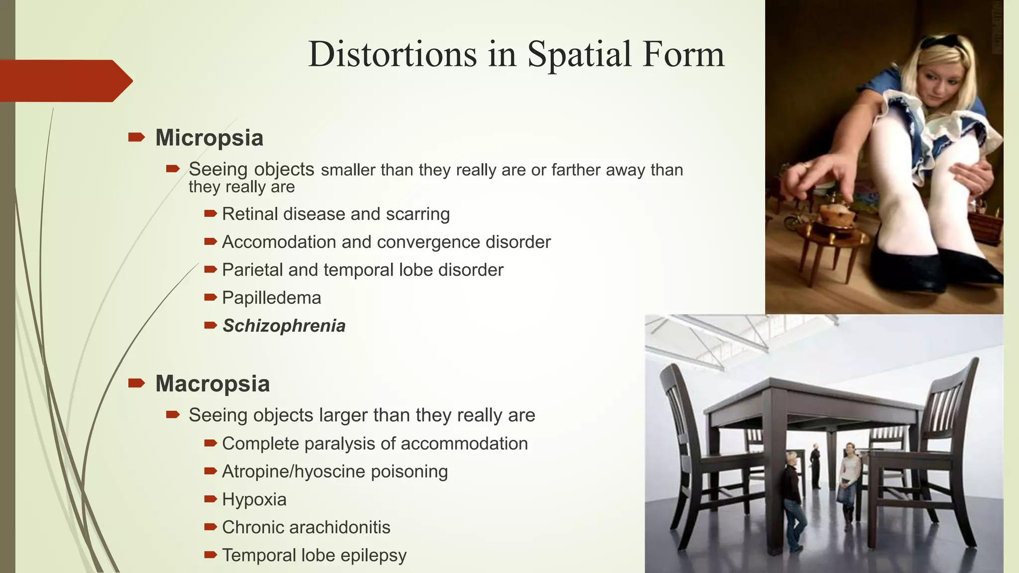 Distortions in Spatial Form
 Micropsia
 Seeing objects smaller than they really are or farther away than
they really are
 Retinal disease and scarring
 Accomodation and convergence disorder
 Parietal and temporal lobe disorder
 Papilledema
 Schizophrenia
 Macropsia
 Seeing objects larger than they really are
 Complete paralysis of accommodation
 Atropine/hyoscine poisoning
 Hypoxia
 Chronic arachidonitis
 Temporal lobe epilepsy
 