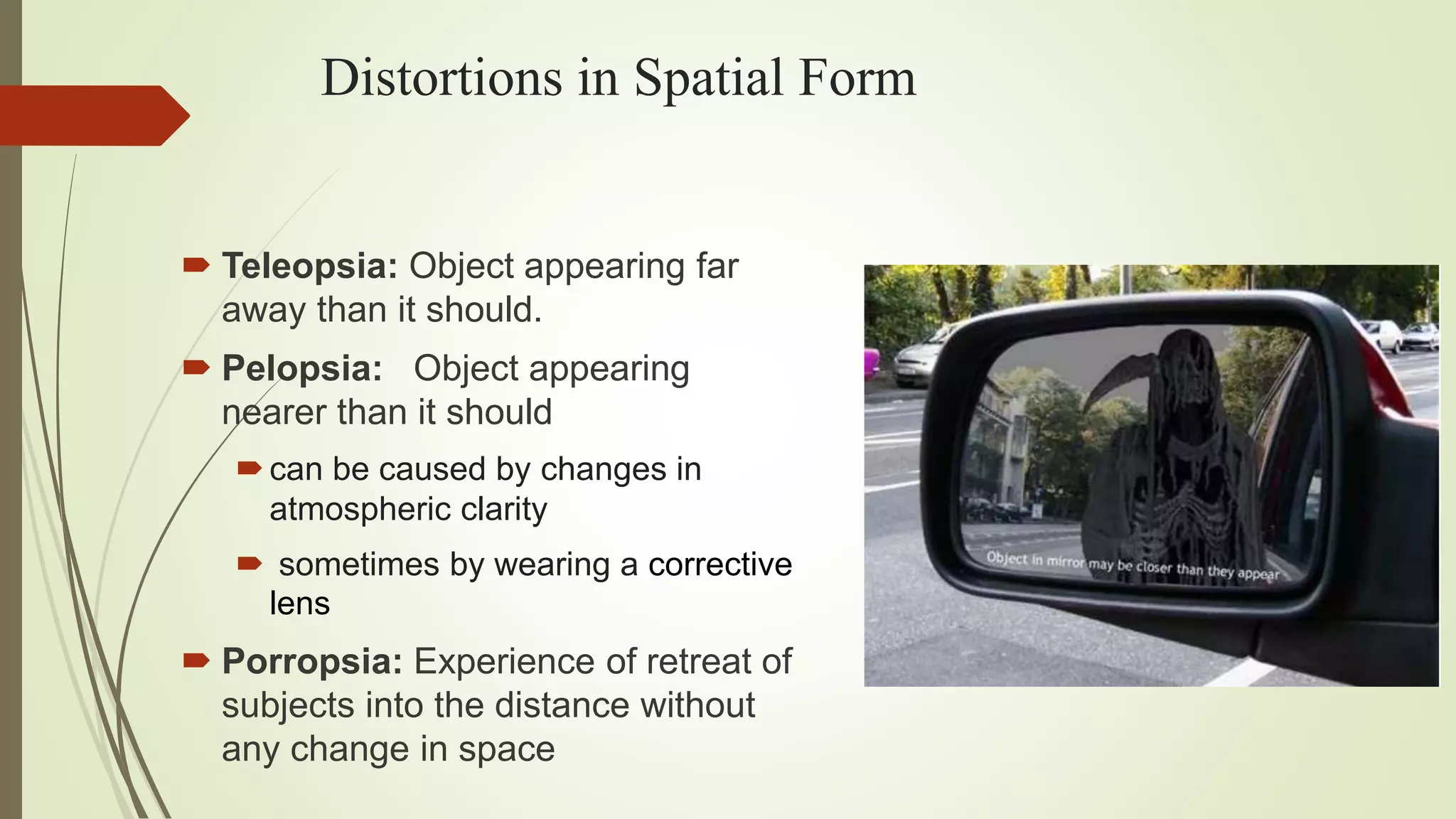 Distortions in Spatial Form
 Teleopsia: Object appearing far
away than it should.
 Pelopsia: Object appearing
nearer than it should
can be caused by changes in
atmospheric clarity
 sometimes by wearing a corrective
lens
 Porropsia: Experience of retreat of
subjects into the distance without
any change in space
 