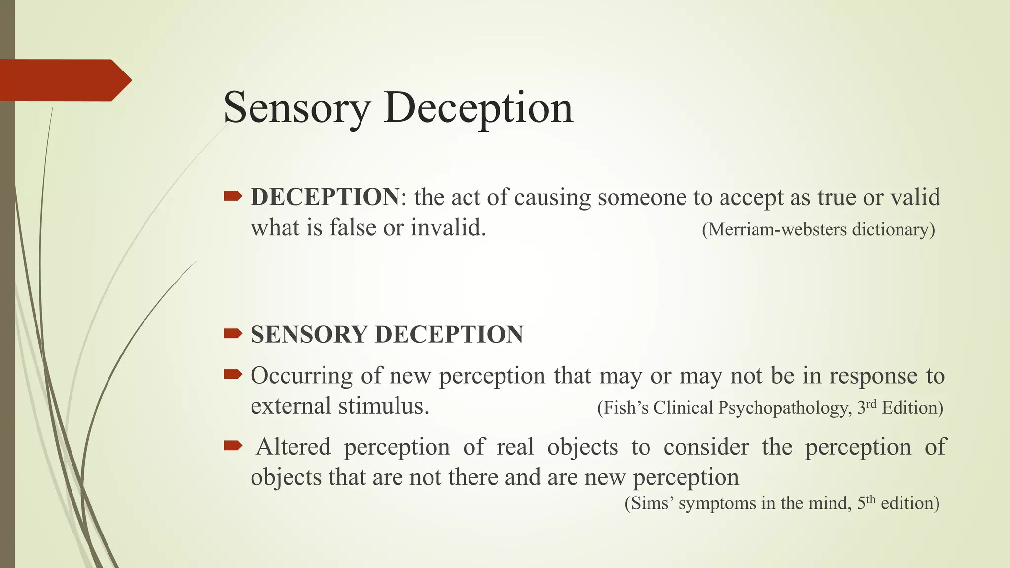 Sensory Deception
 DECEPTION: the act of causing someone to accept as true or valid
what is false or invalid. (Merriam-websters dictionary)
 SENSORY DECEPTION
 Occurring of new perception that may or may not be in response to
external stimulus. (Fish’s Clinical Psychopathology, 3rd Edition)
 Altered perception of real objects to consider the perception of
objects that are not there and are new perception
(Sims’ symptoms in the mind, 5th edition)
 