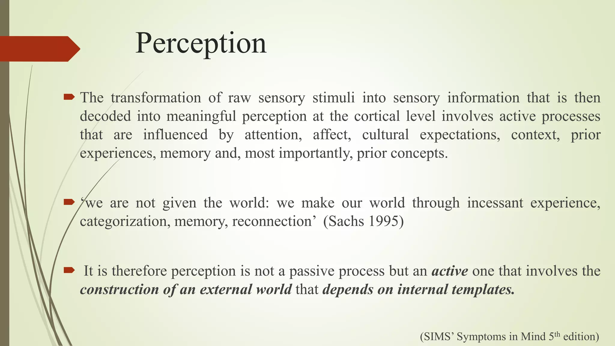 Perception
 The transformation of raw sensory stimuli into sensory information that is then
decoded into meaningful perception at the cortical level involves active processes
that are influenced by attention, affect, cultural expectations, context, prior
experiences, memory and, most importantly, prior concepts.
 ‘we are not given the world: we make our world through incessant experience,
categorization, memory, reconnection’ (Sachs 1995)
 It is therefore perception is not a passive process but an active one that involves the
construction of an external world that depends on internal templates.
(SIMS’ Symptoms in Mind 5th edition)
 